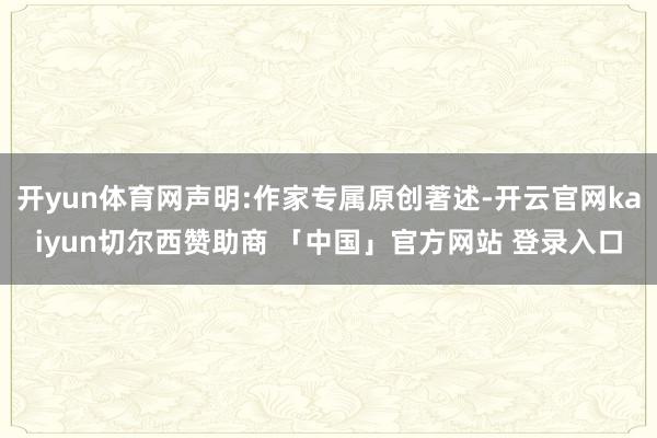 开yun体育网声明:作家专属原创著述-开云官网kaiyun切尔西赞助商 「中国」官方网站 登录入口