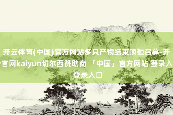 开云体育(中国)官方网站多只产物结束顶额召募-开云官网kaiyun切尔西赞助商 「中国」官方网站 登录入口