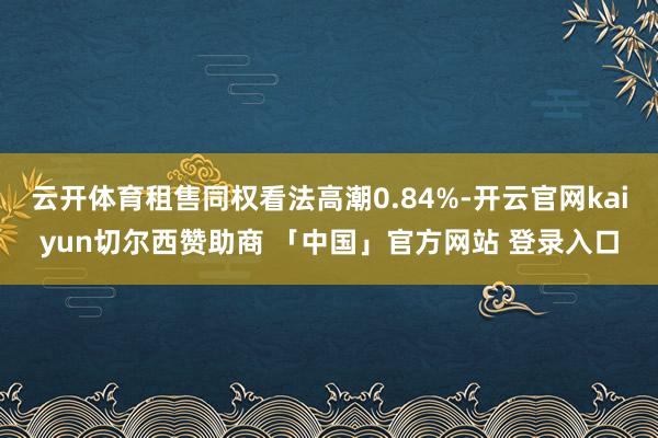 云开体育租售同权看法高潮0.84%-开云官网kaiyun切尔西赞助商 「中国」官方网站 登录入口