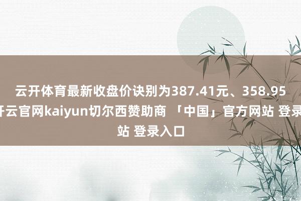 云开体育最新收盘价诀别为387.41元、358.95元-开云官网kaiyun切尔西赞助商 「中国」官方网站 登录入口