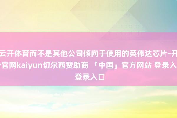 云开体育而不是其他公司倾向于使用的英伟达芯片-开云官网kaiyun切尔西赞助商 「中国」官方网站 登录入口