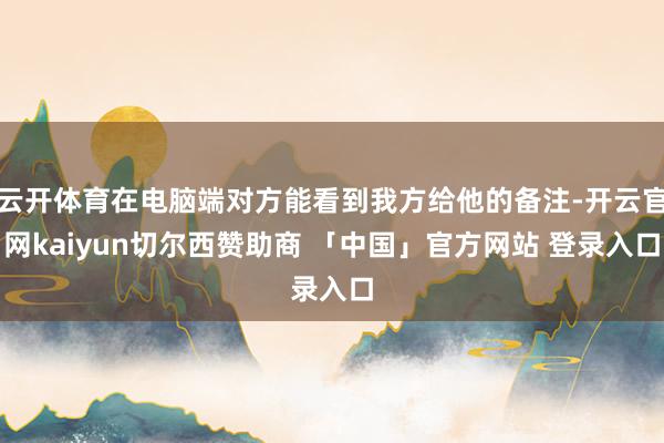 云开体育在电脑端对方能看到我方给他的备注-开云官网kaiyun切尔西赞助商 「中国」官方网站 登录入口