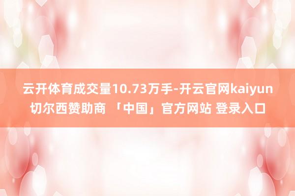 云开体育成交量10.73万手-开云官网kaiyun切尔西赞助商 「中国」官方网站 登录入口