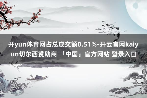 开yun体育网占总成交额0.51%-开云官网kaiyun切尔西赞助商 「中国」官方网站 登录入口