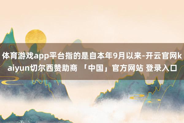 体育游戏app平台指的是自本年9月以来-开云官网kaiyun切尔西赞助商 「中国」官方网站 登录入口
