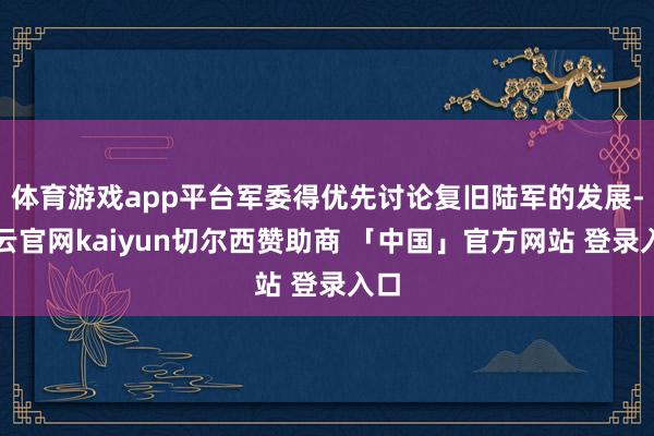 体育游戏app平台军委得优先讨论复旧陆军的发展-开云官网kaiyun切尔西赞助商 「中国」官方网站 登录入口