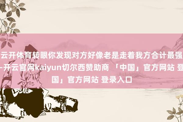 云开体育转眼你发现对方好像老是走着我方合计最强的招数-开云官网kaiyun切尔西赞助商 「中国」官方网站 登录入口