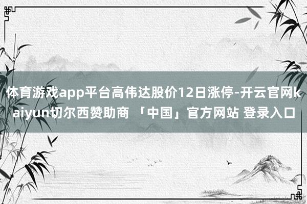 体育游戏app平台高伟达股价12日涨停-开云官网kaiyun切尔西赞助商 「中国」官方网站 登录入口