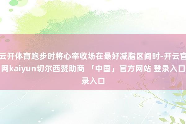 云开体育跑步时将心率收场在最好减脂区间时-开云官网kaiyun切尔西赞助商 「中国」官方网站 登录入口