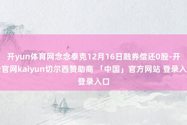 开yun体育网念念泰克12月16日融券偿还0股-开云官网kaiyun切尔西赞助商 「中国」官方网站 登录入口