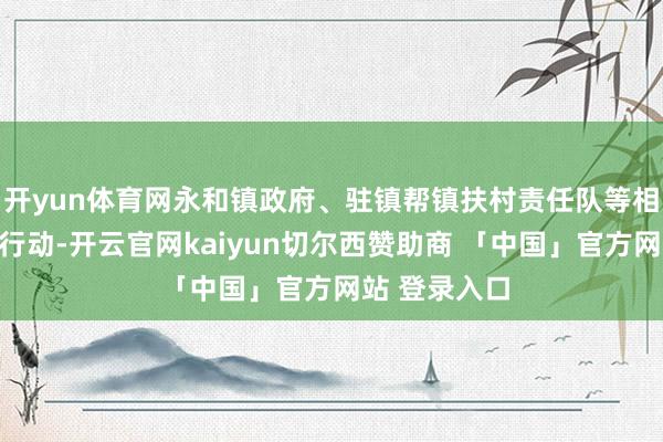 开yun体育网永和镇政府、驻镇帮镇扶村责任队等相干同道干预行动-开云官网kaiyun切尔西赞助商 「中国」官方网站 登录入口