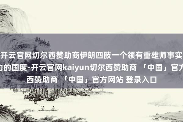 开云官网切尔西赞助商伊朗四肢一个领有重雄师事实力和地区影响力的国度-开云官网kaiyun切尔西赞助商 「中国」官方网站 登录入口