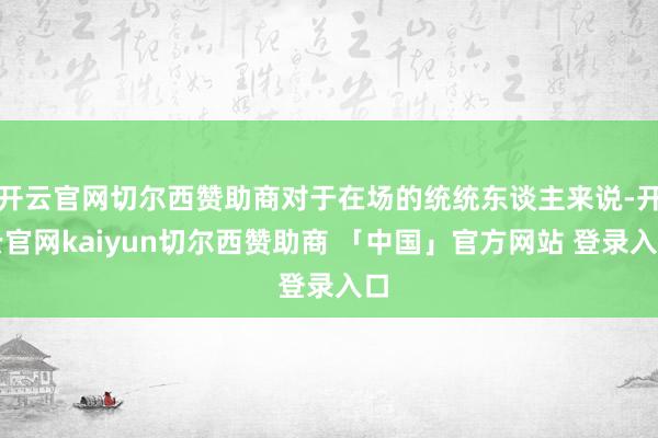 开云官网切尔西赞助商对于在场的统统东谈主来说-开云官网kaiyun切尔西赞助商 「中国」官方网站 登录入口