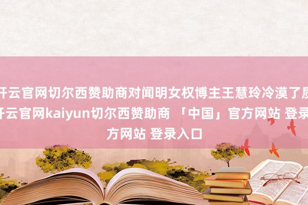 开云官网切尔西赞助商对闻明女权博主王慧玲冷漠了质疑-开云官网kaiyun切尔西赞助商 「中国」官方网站 登录入口