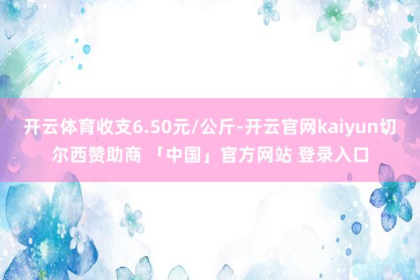 开云体育收支6.50元/公斤-开云官网kaiyun切尔西赞助商 「中国」官方网站 登录入口