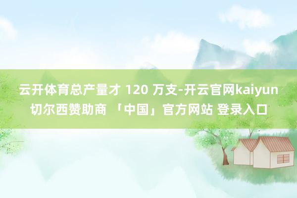 云开体育总产量才 120 万支-开云官网kaiyun切尔西赞助商 「中国」官方网站 登录入口