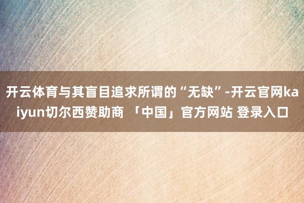 开云体育与其盲目追求所谓的“无缺”-开云官网kaiyun切尔西赞助商 「中国」官方网站 登录入口