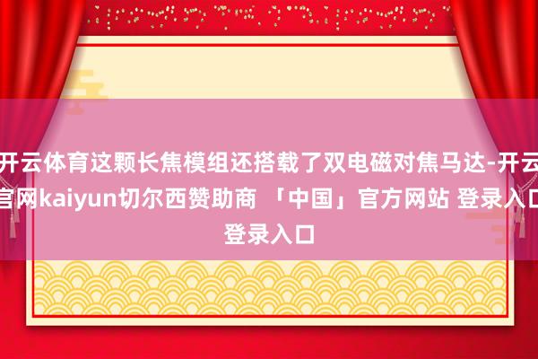 开云体育这颗长焦模组还搭载了双电磁对焦马达-开云官网kaiyun切尔西赞助商 「中国」官方网站 登录入口