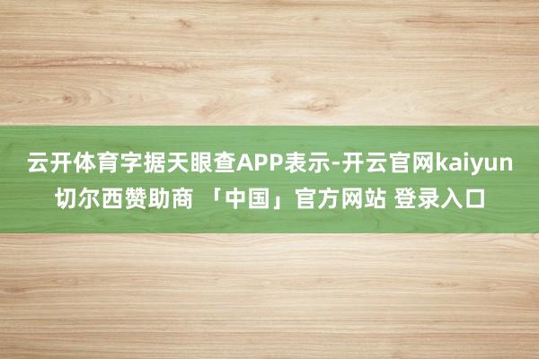 云开体育字据天眼查APP表示-开云官网kaiyun切尔西赞助商 「中国」官方网站 登录入口