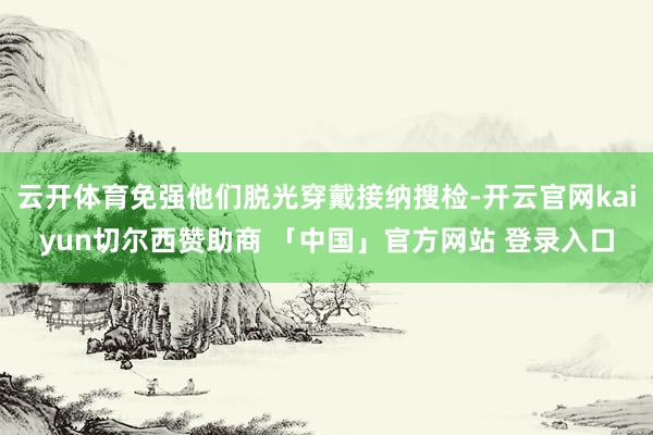 云开体育免强他们脱光穿戴接纳搜检-开云官网kaiyun切尔西赞助商 「中国」官方网站 登录入口