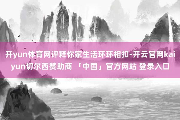 开yun体育网评释你家生活环环相扣-开云官网kaiyun切尔西赞助商 「中国」官方网站 登录入口