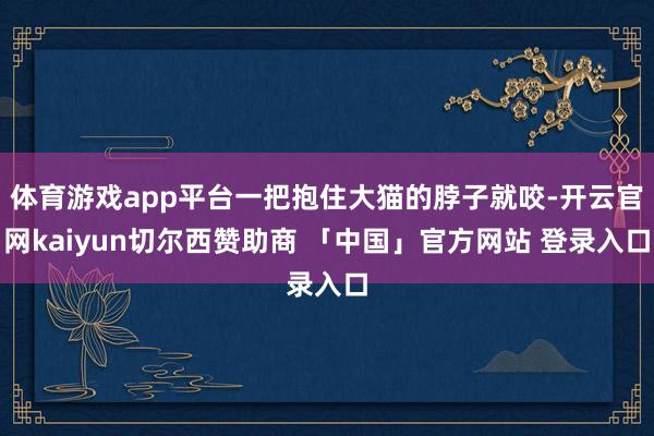 体育游戏app平台一把抱住大猫的脖子就咬-开云官网kaiyun切尔西赞助商 「中国」官方网站 登录入口