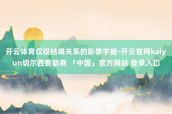 开云体育仅仅枯竭关系的影像字据-开云官网kaiyun切尔西赞助商 「中国」官方网站 登录入口