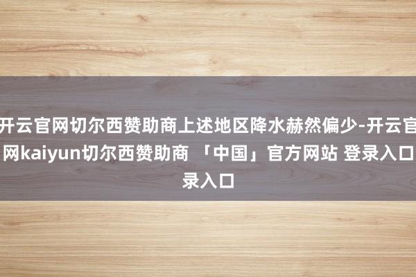 开云官网切尔西赞助商上述地区降水赫然偏少-开云官网kaiyun切尔西赞助商 「中国」官方网站 登录入口