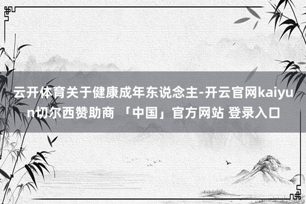 云开体育关于健康成年东说念主-开云官网kaiyun切尔西赞助商 「中国」官方网站 登录入口