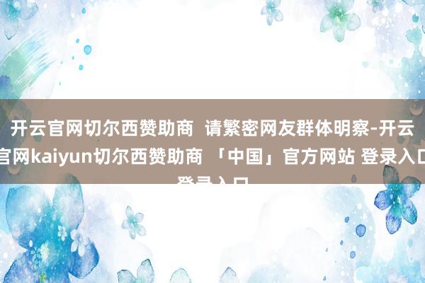 开云官网切尔西赞助商  请繁密网友群体明察-开云官网kaiyun切尔西赞助商 「中国」官方网站 登录入口