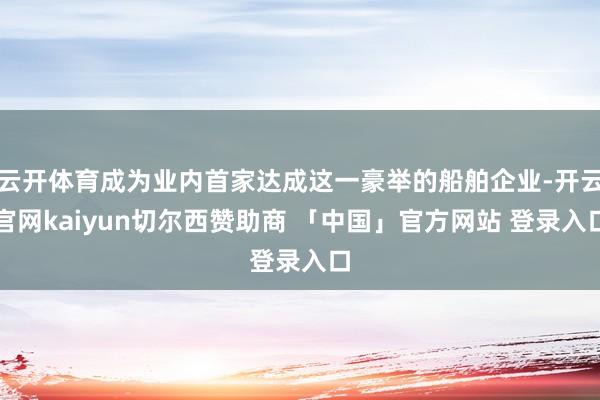 云开体育成为业内首家达成这一豪举的船舶企业-开云官网kaiyun切尔西赞助商 「中国」官方网站 登录入口