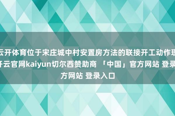 云开体育位于宋庄城中村安置房方法的联接开工动作现场-开云官网kaiyun切尔西赞助商 「中国」官方网站 登录入口