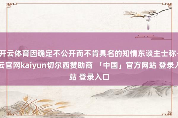 开云体育因确定不公开而不肯具名的知情东谈主士称-开云官网kaiyun切尔西赞助商 「中国」官方网站 登录入口