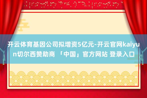 开云体育基因公司拟增资5亿元-开云官网kaiyun切尔西赞助商 「中国」官方网站 登录入口