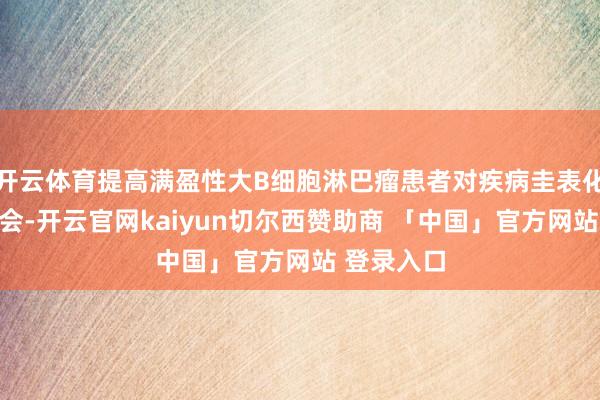 开云体育提高满盈性大B细胞淋巴瘤患者对疾病圭表化诊疗的融会-开云官网kaiyun切尔西赞助商 「中国」官方网站 登录入口