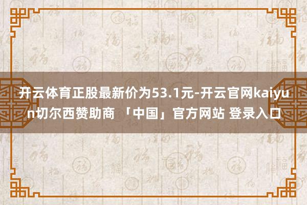 开云体育正股最新价为53.1元-开云官网kaiyun切尔西赞助商 「中国」官方网站 登录入口
