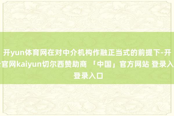 开yun体育网在对中介机构作融正当式的前提下-开云官网kaiyun切尔西赞助商 「中国」官方网站 登录入口