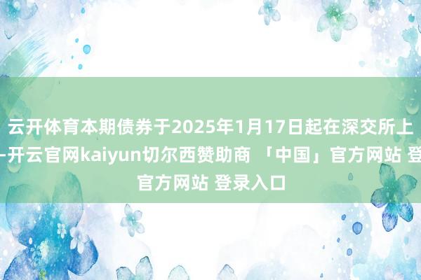 云开体育本期债券于2025年1月17日起在深交所上市交游-开云官网kaiyun切尔西赞助商 「中国」官方网站 登录入口