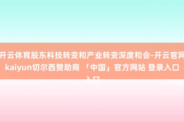 开云体育股东科技转变和产业转变深度和会-开云官网kaiyun切尔西赞助商 「中国」官方网站 登录入口