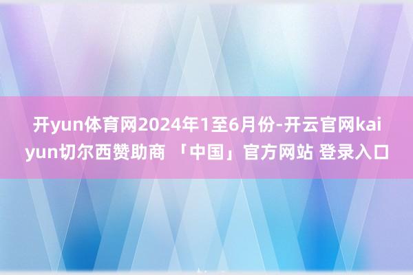 开yun体育网　　2024年1至6月份-开云官网kaiyun切尔西赞助商 「中国」官方网站 登录入口