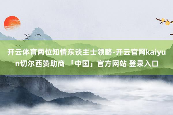 开云体育两位知情东谈主士领略-开云官网kaiyun切尔西赞助商 「中国」官方网站 登录入口