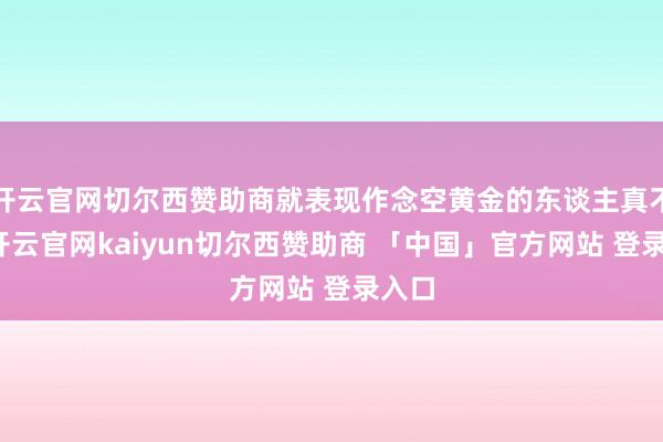 开云官网切尔西赞助商就表现作念空黄金的东谈主真不少-开云官网kaiyun切尔西赞助商 「中国」官方网站 登录入口