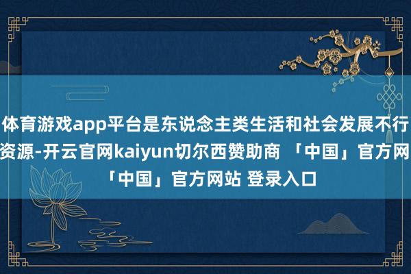 体育游戏app平台是东说念主类生活和社会发展不行忙碌的热切资源-开云官网kaiyun切尔西赞助商 「中国」官方网站 登录入口