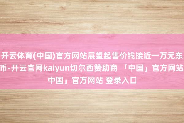 开云体育(中国)官方网站展望起售价钱接近一万元东说念主民币-开云官网kaiyun切尔西赞助商 「中国」官方网站 登录入口