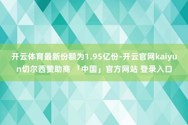开云体育最新份额为1.95亿份-开云官网kaiyun切尔西赞助商 「中国」官方网站 登录入口