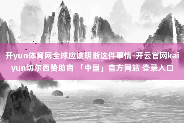 开yun体育网全球应该明晰这件事情-开云官网kaiyun切尔西赞助商 「中国」官方网站 登录入口
