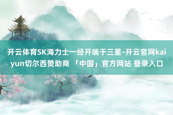 开云体育SK海力士一经开端于三星-开云官网kaiyun切尔西赞助商 「中国」官方网站 登录入口