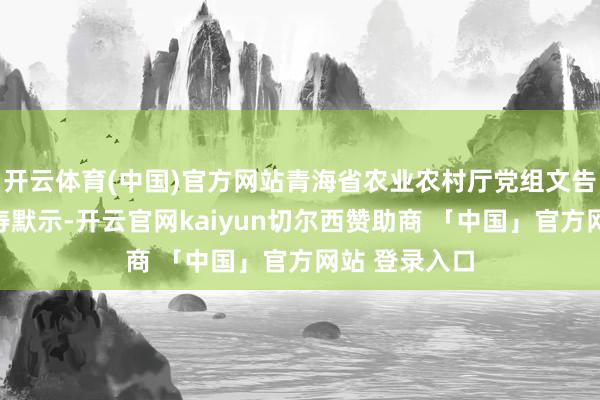 开云体育(中国)官方网站青海省农业农村厅党组文告、厅长靳生寿默示-开云官网kaiyun切尔西赞助商 「中国」官方网站 登录入口