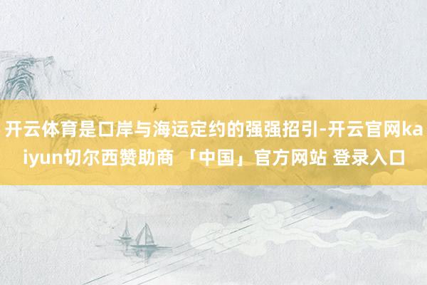 开云体育是口岸与海运定约的强强招引-开云官网kaiyun切尔西赞助商 「中国」官方网站 登录入口
