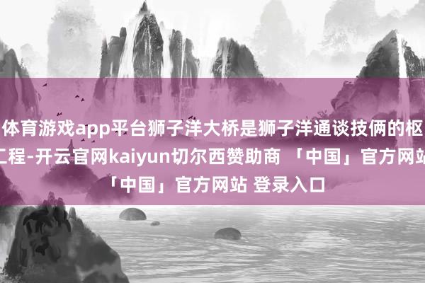 体育游戏app平台狮子洋大桥是狮子洋通谈技俩的枢纽适度性工程-开云官网kaiyun切尔西赞助商 「中国」官方网站 登录入口